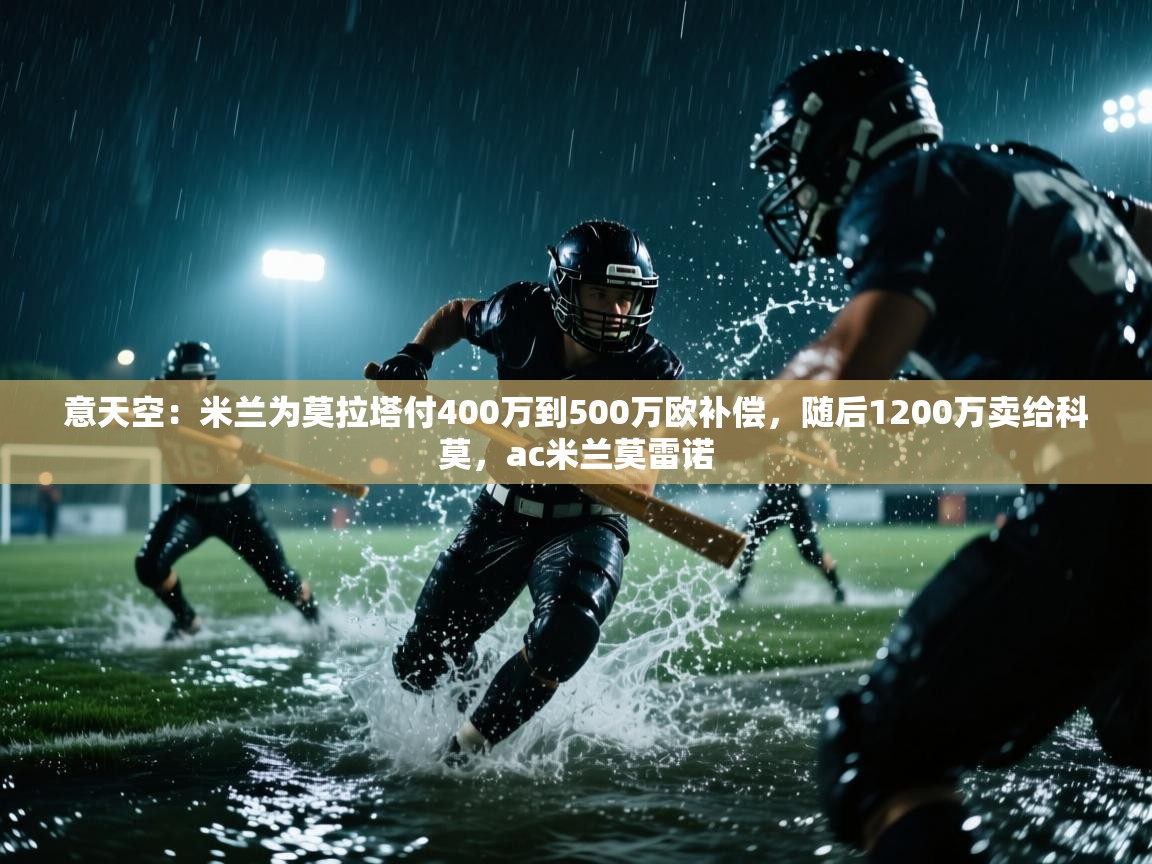 意天空：米兰为莫拉塔付400万到500万欧补偿，随后1200万卖给科莫，ac米兰莫雷诺